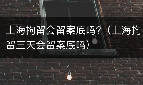 上海拘留会留案底吗?（上海拘留三天会留案底吗）