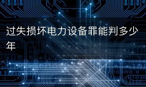 过失损坏电力设备罪能判多少年