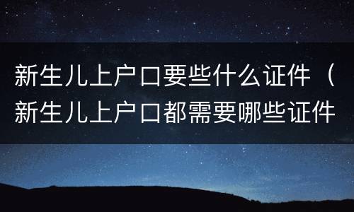 新生儿上户口要些什么证件（新生儿上户口都需要哪些证件）
