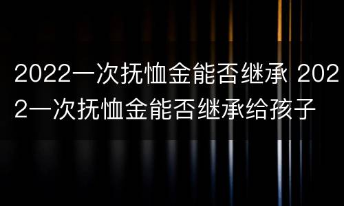 2022一次抚恤金能否继承 2022一次抚恤金能否继承给孩子
