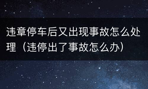违章停车后又出现事故怎么处理（违停出了事故怎么办）