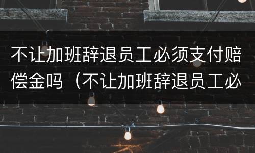 不让加班辞退员工必须支付赔偿金吗（不让加班辞退员工必须支付赔偿金吗怎么办）