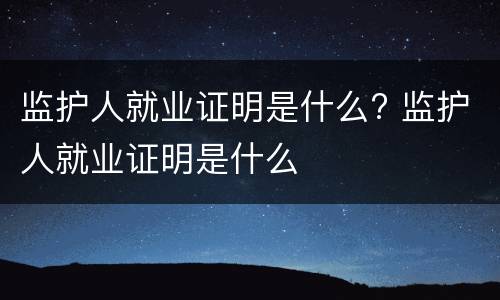 监护人就业证明是什么? 监护人就业证明是什么