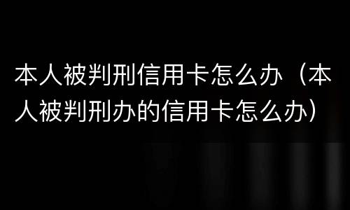 本人被判刑信用卡怎么办（本人被判刑办的信用卡怎么办）