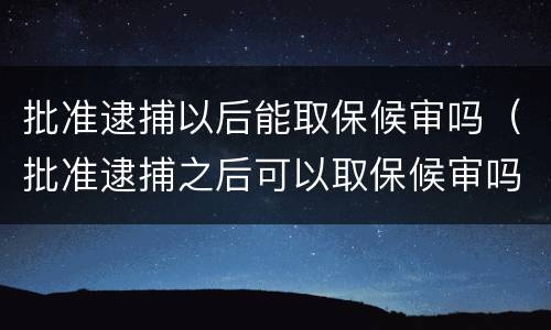 批准逮捕以后能取保候审吗（批准逮捕之后可以取保候审吗）