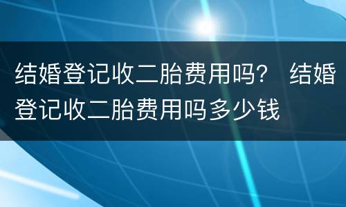 结婚登记收二胎费用吗？ 结婚登记收二胎费用吗多少钱