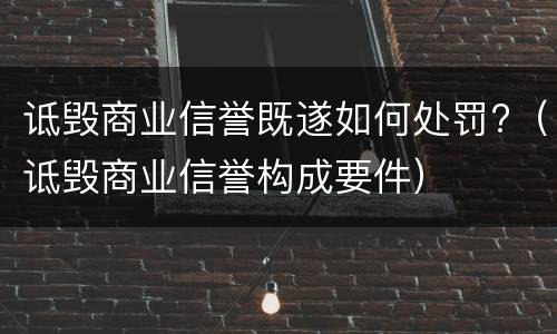 诋毁商业信誉既遂如何处罚?（诋毁商业信誉构成要件）