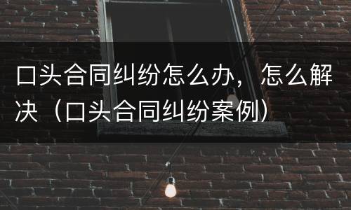 口头合同纠纷怎么办，怎么解决（口头合同纠纷案例）