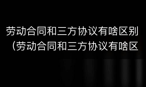 劳动合同和三方协议有啥区别（劳动合同和三方协议有啥区别呢）