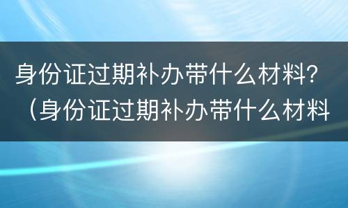 身份证过期补办带什么材料？（身份证过期补办带什么材料去）