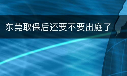 东莞取保后还要不要出庭了