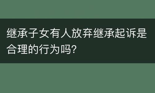继承子女有人放弃继承起诉是合理的行为吗？