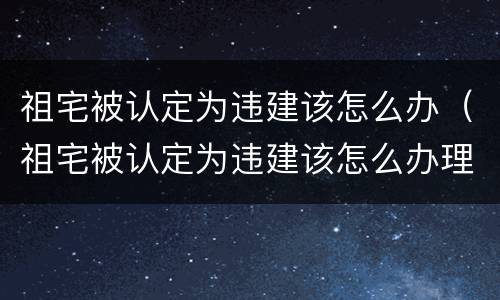 祖宅被认定为违建该怎么办（祖宅被认定为违建该怎么办理）