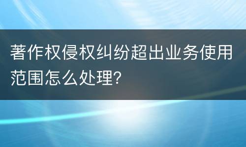 著作权侵权纠纷超出业务使用范围怎么处理？