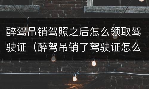 醉驾吊销驾照之后怎么领取驾驶证（醉驾吊销了驾驶证怎么办）