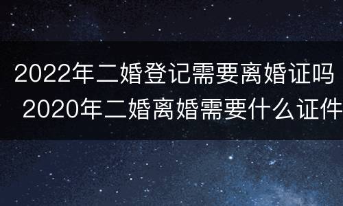 2022年二婚登记需要离婚证吗 2020年二婚离婚需要什么证件