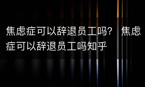 焦虑症可以辞退员工吗？ 焦虑症可以辞退员工吗知乎