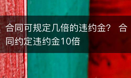 合同可规定几倍的违约金？ 合同约定违约金10倍