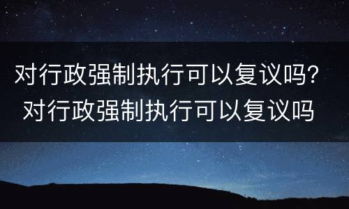 对行政强制执行可以复议吗？ 对行政强制执行可以复议吗