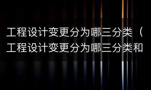 工程设计变更分为哪三分类（工程设计变更分为哪三分类和内容）