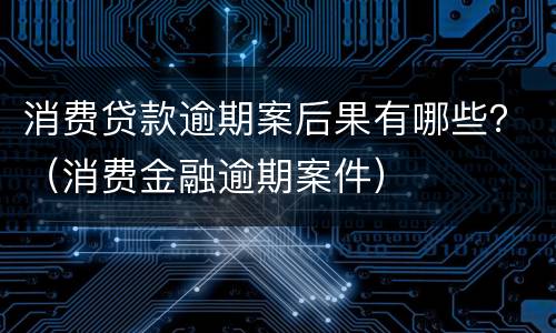 消费贷款逾期案后果有哪些？（消费金融逾期案件）