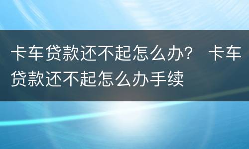 卡车贷款还不起怎么办？ 卡车贷款还不起怎么办手续