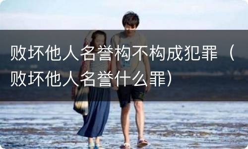败坏他人名誉构不构成犯罪（败坏他人名誉什么罪）