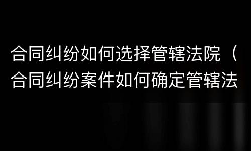 合同纠纷如何选择管辖法院（合同纠纷案件如何确定管辖法院）