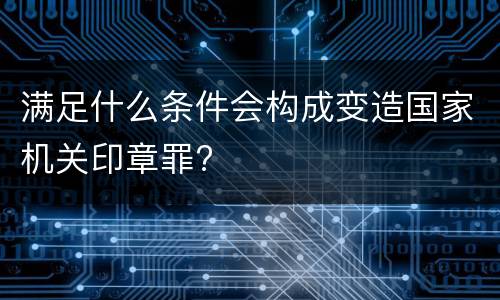 满足什么条件会构成变造国家机关印章罪?