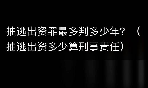 抽逃出资罪最多判多少年？（抽逃出资多少算刑事责任）