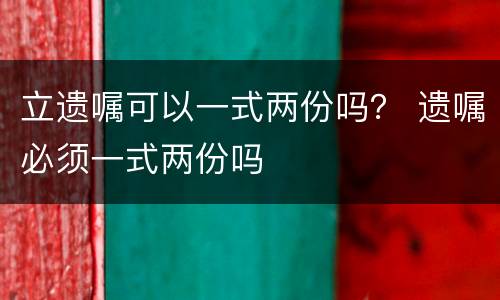 立遗嘱可以一式两份吗？ 遗嘱必须一式两份吗