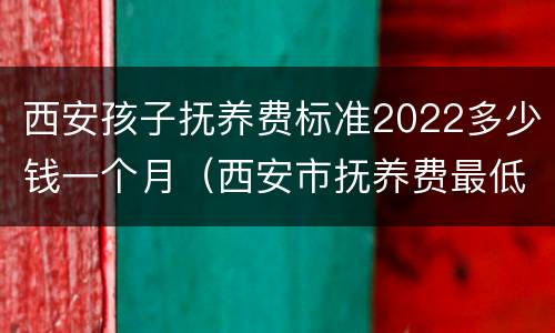 西安孩子抚养费标准2022多少钱一个月（西安市抚养费最低标准是多少）