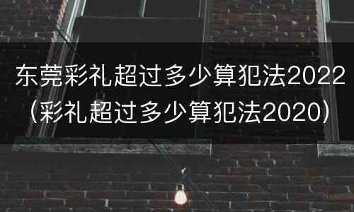 东莞彩礼超过多少算犯法2022（彩礼超过多少算犯法2020）