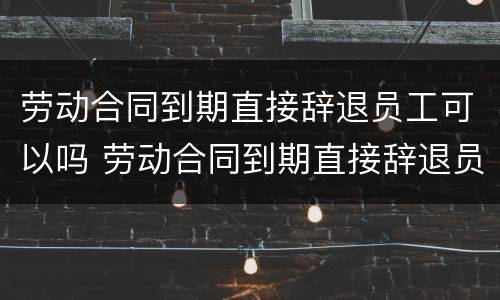 劳动合同到期直接辞退员工可以吗 劳动合同到期直接辞退员工可以吗怎么办