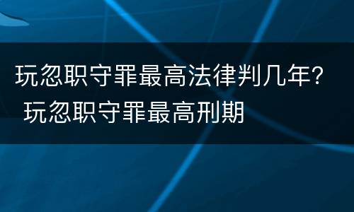 玩忽职守罪最高法律判几年？ 玩忽职守罪最高刑期