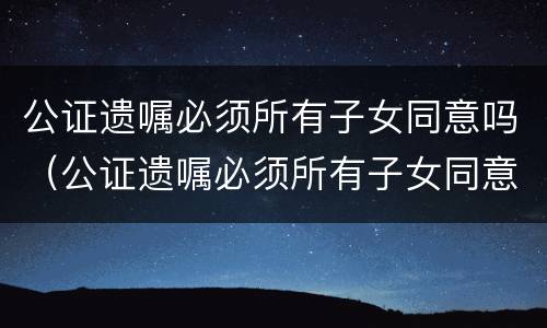 公证遗嘱必须所有子女同意吗（公证遗嘱必须所有子女同意吗有效吗）