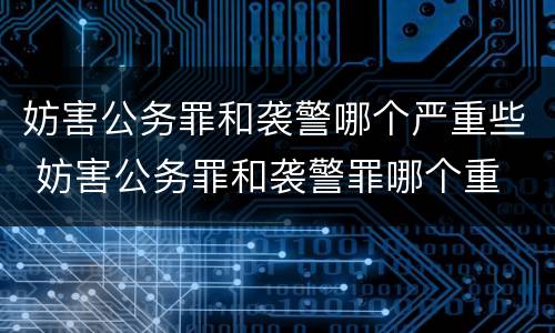 妨害公务罪和袭警哪个严重些 妨害公务罪和袭警罪哪个重