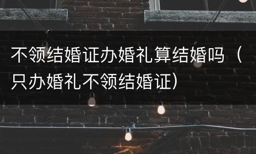 不领结婚证办婚礼算结婚吗（只办婚礼不领结婚证）
