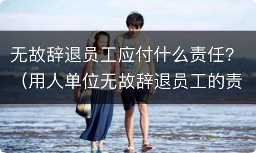 无故辞退员工应付什么责任？（用人单位无故辞退员工的责任）