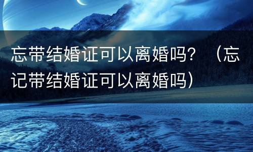 忘带结婚证可以离婚吗？（忘记带结婚证可以离婚吗）
