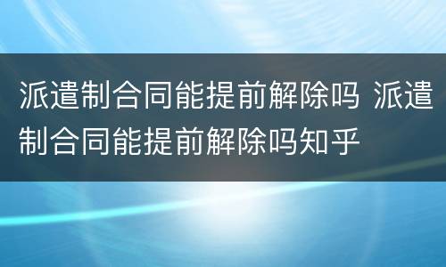 派遣制合同能提前解除吗 派遣制合同能提前解除吗知乎
