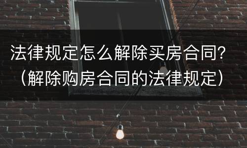法律规定怎么解除买房合同？（解除购房合同的法律规定）