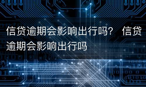 信贷逾期会影响出行吗？ 信贷逾期会影响出行吗