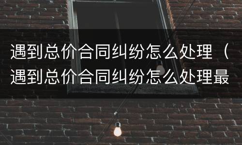 遇到总价合同纠纷怎么处理（遇到总价合同纠纷怎么处理最好）