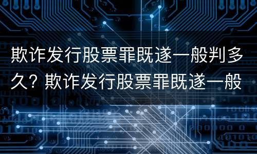 欺诈发行股票罪既遂一般判多久? 欺诈发行股票罪既遂一般判多久呢