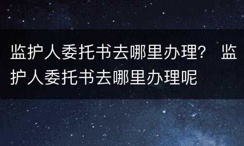 监护人委托书去哪里办理？ 监护人委托书去哪里办理呢