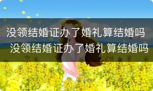 没领结婚证办了婚礼算结婚吗 没领结婚证办了婚礼算结婚吗知乎