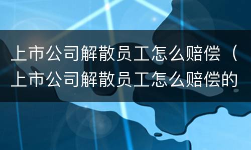 上市公司解散员工怎么赔偿（上市公司解散员工怎么赔偿的）