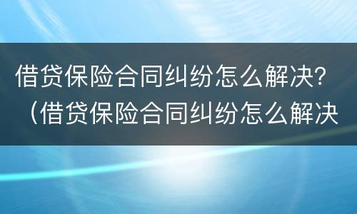 借贷保险合同纠纷怎么解决？（借贷保险合同纠纷怎么解决问题）