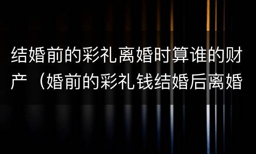 结婚前的彩礼离婚时算谁的财产（婚前的彩礼钱结婚后离婚算谁的）